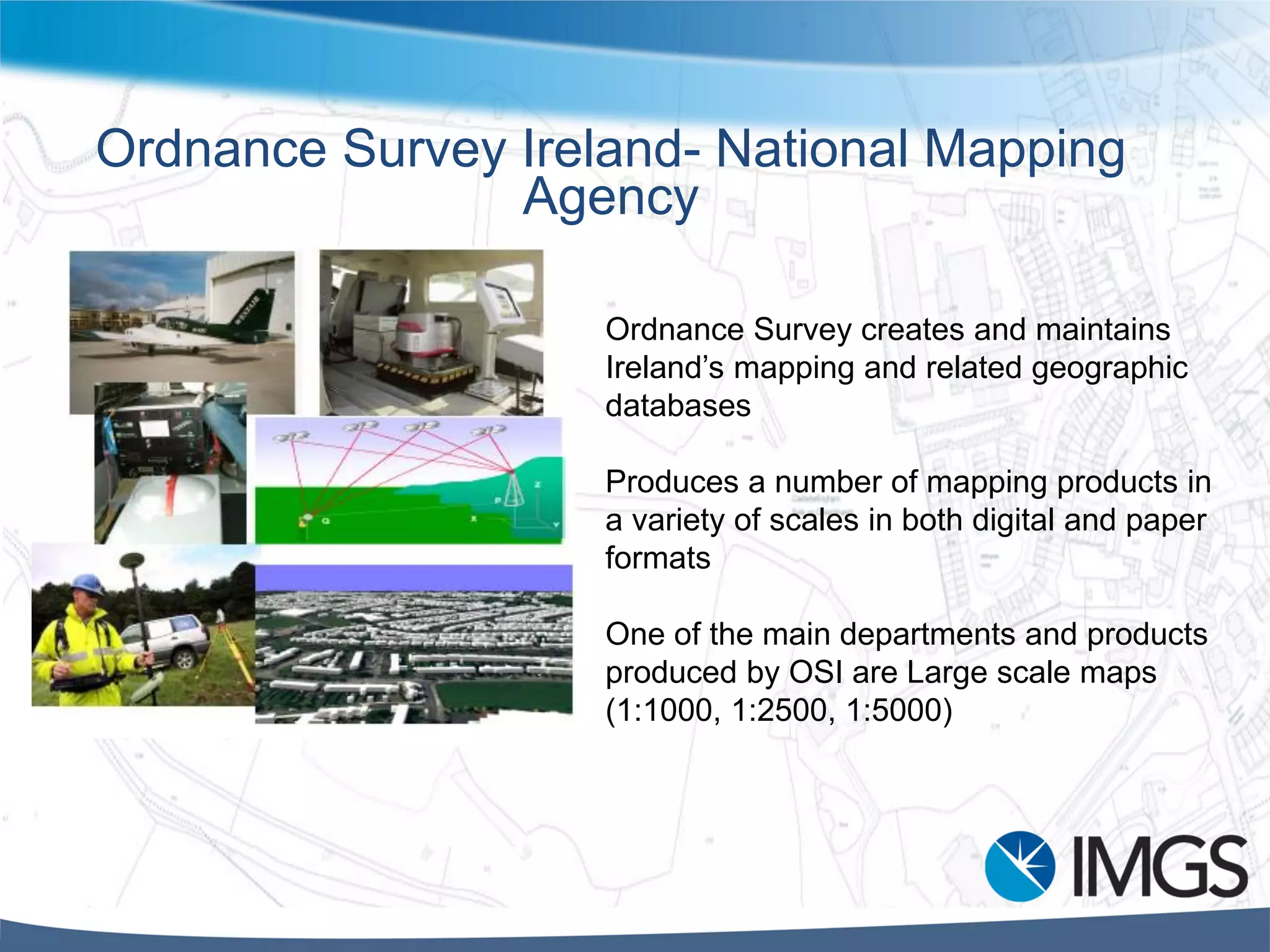 Ordnance Survey Ireland- National Mapping
Agency
Ordnance Survey creates and maintains
Ireland’s mapping and related geographic
databases
Produces a number of mapping products in
a variety of scales in both digital and paper
formats
One of the main departments and products
produced by OSI are Large scale maps
(1:1000, 1:2500, 1:5000)
 