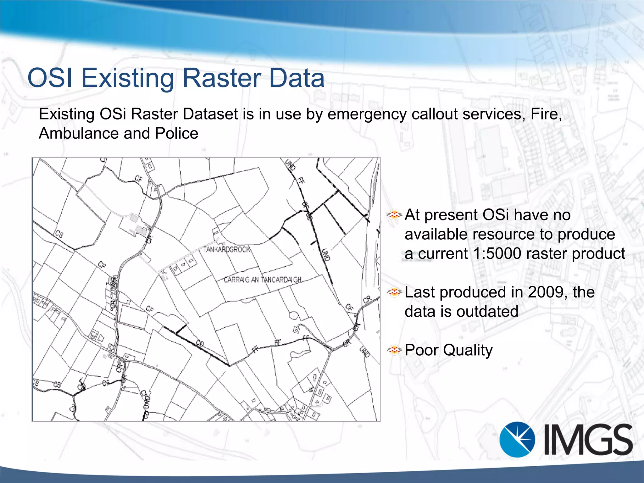 OSI Existing Raster Data
At present OSi have no
available resource to produce
a current 1:5000 raster product
Last produced in 2009, the
data is outdated
Poor Quality
Existing OSi Raster Dataset is in use by emergency callout services, Fire,
Ambulance and Police
 