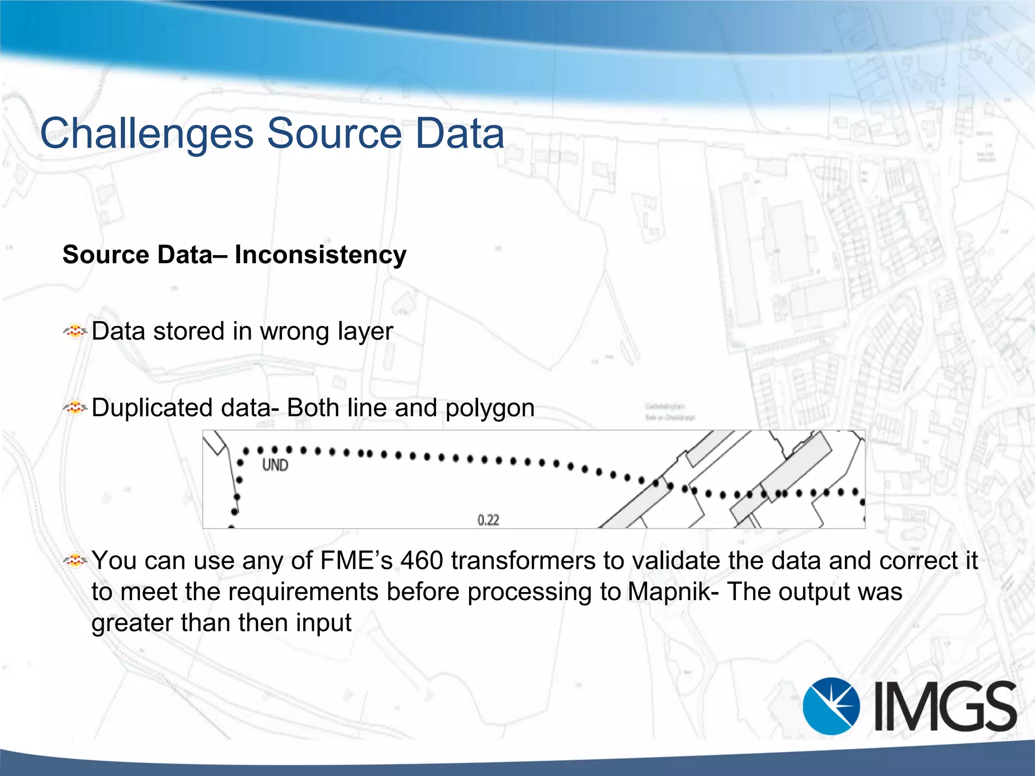Challenges Source Data
Source Data– Inconsistency
Data stored in wrong layer
Duplicated data- Both line and polygon
You can use any of FME’s 460 transformers to validate the data and correct it
to meet the requirements before processing to Mapnik- The output was
greater than then input
 