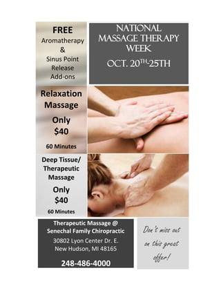 National 
Massage Therapy Week 
Oct. 20th-25th 
FREE 
Aromatherapy & 
Sinus Point Release Add-ons 
Relaxation Massage 
Only 
$40 
60 Minutes 
Deep Tissue/ Therapeutic Massage 
Only 
$40 
60 Minutes 
Therapeutic Massage @ Senechal Family Chiropractic 
30802 Lyon Center Dr. E. New Hudson, MI 48165 
248-486-4000 
Don’t miss out on this great offer! 
