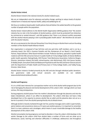 Alcohol Action Ireland
Alcohol Action Ireland is the national charity for alcohol related issues.
We are an independent voice for advocacy and policy change, working to reduce levels of alcohol-
related harm in Ireland and improve health, safety and wellbeing for all.
We focus on evidence-based public health policies that will deliver the widest benefits to the greatest
number of people within the population.
Alcohol Action Ireland adheres to the World Health Organisation (WHO) guidance that “the alcohol
industry has no role in the formulation of alcohol policies, which must be protected from distortion
by commercial or vested interests”, and HSE guidance that “there is an inherent conflict associated
with the alcohol industry playing a role in providing public health advice”. We therefore do not work
with the alcohol industry.
We act as secretariat to the Informal Oireachtas Cross Party Group on Alcohol Harm and are founding
members of the Alcohol Health Alliance Ireland.
Our organisation is composed of two full-time and one part-time staff members and is run by a
voluntary board. Our CEO is Suzanne Costello and the chairperson of our Board is Carol Fawsitt,
Partner, Hayes Solicitors. Other board members include: Professor Joe Barry, specialist in public health
medicine with the HSE and senior lecturer in public health at Trinity College Dublin; Dr Declan Bedford,
public health specialist; Padraig Brady, CEO Pioneer Total Abstinence Association; Catherine Brogan,
Director, Samaritans Ireland; Pat Cahill, retired teacher; John McCormack, CEO, Irish Cancer Society;
Dr Bobby Smyth, Consultant Child and Adolescent Psychiatrist with the HSE and Senior Clinical Lecturer
with the Department of Public Health and Primary Care in Trinity College Dublin, and Tadhg Young,
Director, State Street.
Alcohol Action Ireland is funded primarily by the HSE and also through individual public donations.
Our governance code and annual accounts are available on our website
www.alcoholireland.ie/about/funders
Alcohol and Pregnancy
It is in a child’s best interests for a prospective mother not to drink alcohol while pregnant due to the
risk of damaging the physical and mental development of the unborn child – damage which can have
serious, life-long consequences.
During pregnancy alcohol passes from the mother’s bloodstream through the placenta and into the
baby’s bloodstream, where it can affect its development. The unborn child does not have a fully
developed liver or the capacity to process alcohol like an adult and the placenta does not act as a
barrier to protect it from the alcohol passing directly into its blood stream.
Although alcohol is heavily marketed through risk-free, positive messages and is sold in supermarkets,
petrol stations and convenience stores as if it were just another grocery, it is important to remember
that it is a toxic substance and a teratogen, which means it cause irreversible damage to the healthy
development of the unborn child.
Alcohol consumption during pregnancy can lead to disorders in how the unborn child develops in the
womb. Damage to the unborn child from alcohol takes a number of forms and can show up as
behavioural, social, learning and attention difficulties in childhood, adolescence and throughout
 