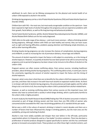 adulthood. As such, there can be lifelong consequences for the physical and mental health of an
unborn child exposed to alcohol in the womb.
Drinking during pregnancy carries a risk of Foetal Alcohol Syndrome (FAS) and Foetal Alcohol Spectrum
Disorder (FASD).
Children born with FAS – the most rare, but most easily recognisable condition on the spectrum - have
been exposed to high levels of alcohol throughout the pregnancy and can experience problems with
their growth, facial defects, as well as life-long learning and behavioural problems.
Partial Foetal Alcohol Syndrome, (pFAS), Alcohol Related Neurodevelopmental Disorder (ARND), and
Alcohol Related Birth Defects are far less easily diagnosed.
FASD refers to the wide range of less obvious – and much more common – effects of drinking alcohol
during pregnancy. Although children with FASD can look healthy and normal, they can have issues
such as sight and hearing difficulties; problems paying attention and following simple directions, as
well as other learning difficulties.
Drinking heavily during pregnancy can also increase the chances of complications during pregnancy
and childbirth, as well as increasing the risk of premature delivery, miscarriage and stillbirth.
The amount of alcohol required to impair the foetus is still subject to uncertainty, as is the timing of
alcohol exposure. However, no quantity of alcohol has ever been proven to be safe to consume during
pregnancy and no period of pregnancy has been shown to be immune to the effects of alcohol on the
unborn child.
Pregnant women can often receive conflicting advice, from various sources, including healthcare
providers, about drinking alcohol during pregnancy. This conflicting advice arises, in some part, due to
the uncertainty regarding the amount of alcohol required to impair the foetus and the timing of
alcohol exposure.
However, what is very clear is that there are no benefits for the unborn child from exposure to alcohol,
just risks, and these risks increase in line with how much alcohol an expectant mother drinks. As there
is no known safe level of alcohol during pregnancy, the precautionary principle applies and the safest
thing to do is not drink at all, thus ensuring the unborn child is protected from alcohol-related harm.
However, as well as receiving conflicting advice from various sources on this important issue, Irish
women also have to contend with a society in which binge drinking, which is particularly harmful to
the unborn child, is highly prevalent.
A recent study by the Health Research Board (HRB) finding that 75% of alcohol consumed in Ireland is
consumed as part of binge drinking session and that more than one fifth (23%) of women who
consumed alcohol exceeded the HSE’s low-risk drinking guidelines of 11 standard drinks per week.
We've seen a shift in the culture of women's drinking in Ireland in recent decades and there are a
number of factors that have influenced this change in drinking patterns, but the main ones are the
availability, pricing and marketing of alcohol.
Alcohol is now more widely available and cheaper than ever before in the off-trade, particularly
supermarkets where it is frequently used as a ‘loss leader’ to entice customers. There has also been a
proliferation of alcohol products designed to appeal specifically to women and this has contributed
greatly to increased consumption levels. These products are often those high in alcohol content, such
 