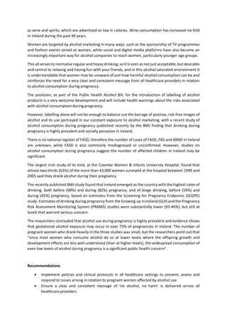 as wine and spirits, which are advertised as low in calories. Wine consumption has increased six-fold
in Ireland during the past 40 years.
Women are targeted by alcohol marketing in many ways, such as the sponsorship of TV programmes
and fashion events aimed at women, while social and digital media platforms have also become an
increasingly important way for alcohol companies to reach women, particularly younger age groups.
This all serves to normalise regular and heavy drinking, so it is seen as not just acceptable, but desirable
and central to relaxing and having fun with your friends, and in this alcohol saturated environment it
is understandable that women may be unaware of just how harmful alcohol consumption can be and
reinforces the need for a very clear and consistent message from all healthcare providers in relation
to alcohol consumption during pregnancy.
The provision, as part of the Public Health Alcohol Bill, for the introduction of labelling of alcohol
products is a very welcome development and will include health warnings about the risks associated
with alcohol consumption during pregnancy.
However, labelling alone will not be enough to balance out the barrage of positive, risk-free images of
alcohol and its use portrayed in our constant exposure to alcohol marketing, with a recent study of
alcohol consumption during pregnancy published recently by the BMJ finding that drinking during
pregnancy is highly prevalent and socially pervasive in Ireland.
There is no national register of FASD, therefore the number of cases of FASD, FAS and ARND in Ireland
are unknown, while FASD is also commonly misdiagnosed or unconfirmed. However, studies on
alcohol consumption during pregnancy suggest the number of affected children in Ireland may be
significant.
The largest Irish study of its kind, at the Coombe Women & Infants University Hospital, found that
almost two-thirds (63%) of the more than 43,000 women surveyed at the hospital between 1999 and
2005 said they drank alcohol during their pregnancy.
The recently published BMJ study found that Ireland emerged as the country with the highest rates of
drinking, both before (90%) and during (82%) pregnancy, and of binge drinking, before (59%) and
during (45%) pregnancy, based on estimates from the Screening for Pregnancy Endpoints (SCOPE)
study. Estimates of drinking during pregnancy from the Growing up in Ireland (GUI) and the Pregnancy
Risk Assessment Monitoring System (PRAMS) studies were substantially lower (20-46%), but still at
levels that warrant serious concern.
The researchers concluded that alcohol use during pregnancy is highly prevalent and evidence shows
that gestational alcohol exposure may occur in over 75% of pregnancies in Ireland. The number of
pregnant women who drank heavily in the three studies was small, but the researchers point out that
“since most women who consume alcohol do so at lower levels where the offspring growth and
development effects are less well understood (than at higher levels), the widespread consumption of
even low levels of alcohol during pregnancy is a significant public health concern”.
Recommendations
 Implement policies and clinical protocols in all healthcare settings to prevent, assess and
respond to issues arising in relation to pregnant women affected by alcohol use
 Ensure a clear and consistent message of ‘no alcohol, no harm’ is delivered across all
healthcare providers
 