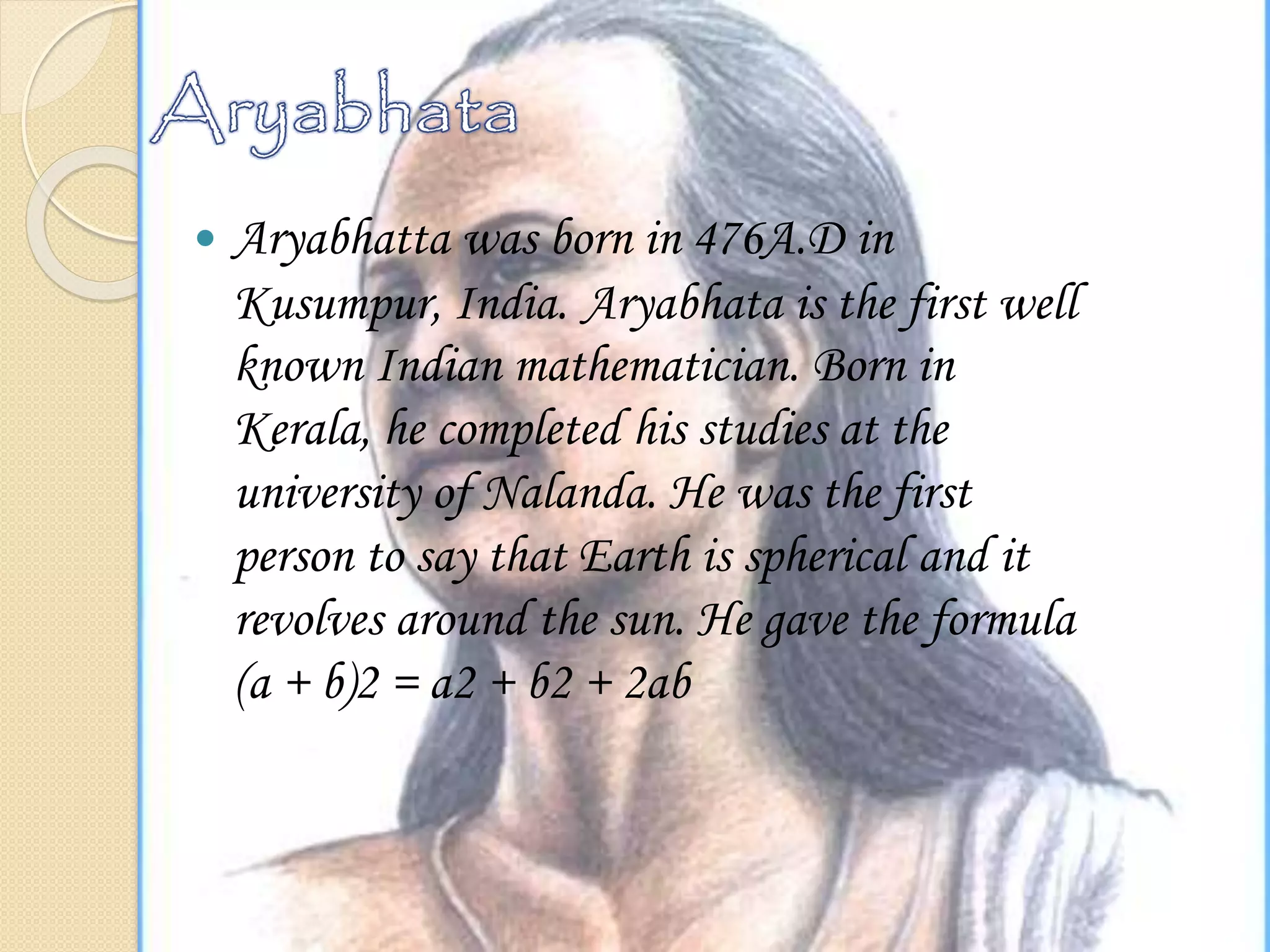  Aryabhatta was born in 476A.D in
Kusumpur, India. Aryabhata is the first well
known Indian mathematician. Born in
Kerala, he completed his studies at the
university of Nalanda. He was the first
person to say that Earth is spherical and it
revolves around the sun. He gave the formula
(a + b)2 = a2 + b2 + 2ab
 