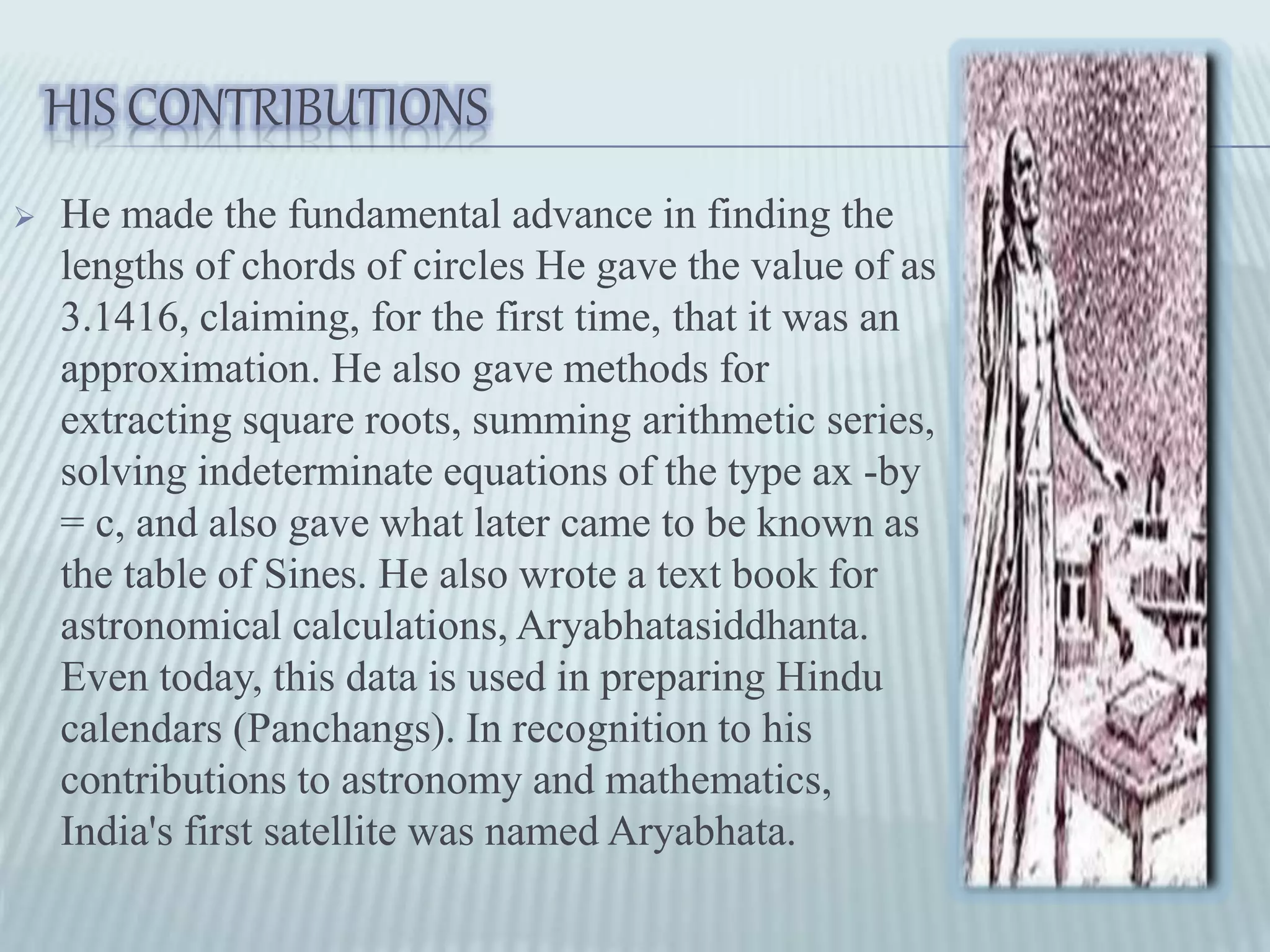 HIS CONTRIBUTIONS
 He made the fundamental advance in finding the
lengths of chords of circles He gave the value of as
3.1416, claiming, for the first time, that it was an
approximation. He also gave methods for
extracting square roots, summing arithmetic series,
solving indeterminate equations of the type ax -by
= c, and also gave what later came to be known as
the table of Sines. He also wrote a text book for
astronomical calculations, Aryabhatasiddhanta.
Even today, this data is used in preparing Hindu
calendars (Panchangs). In recognition to his
contributions to astronomy and mathematics,
India's first satellite was named Aryabhata.
 