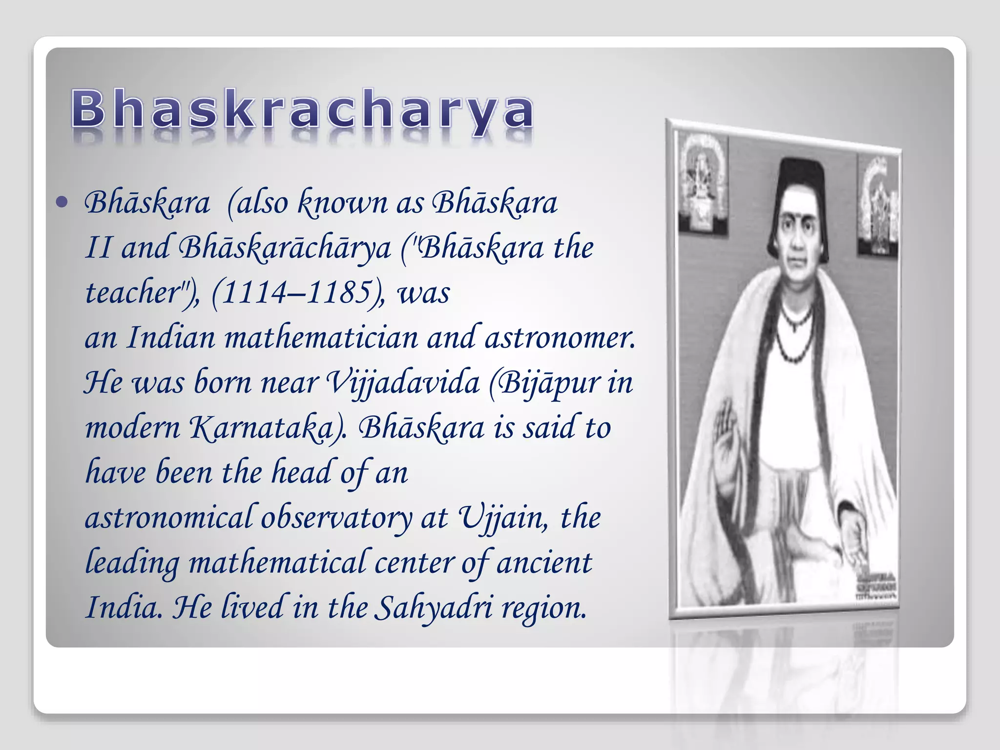  Bhāskara (also known as Bhāskara
II and Bhāskarāchārya ("Bhāskara the
teacher"), (1114–1185), was
an Indian mathematician and astronomer.
He was born near Vijjadavida (Bijāpur in
modern Karnataka). Bhāskara is said to
have been the head of an
astronomical observatory at Ujjain, the
leading mathematical center of ancient
India. He lived in the Sahyadri region.
 