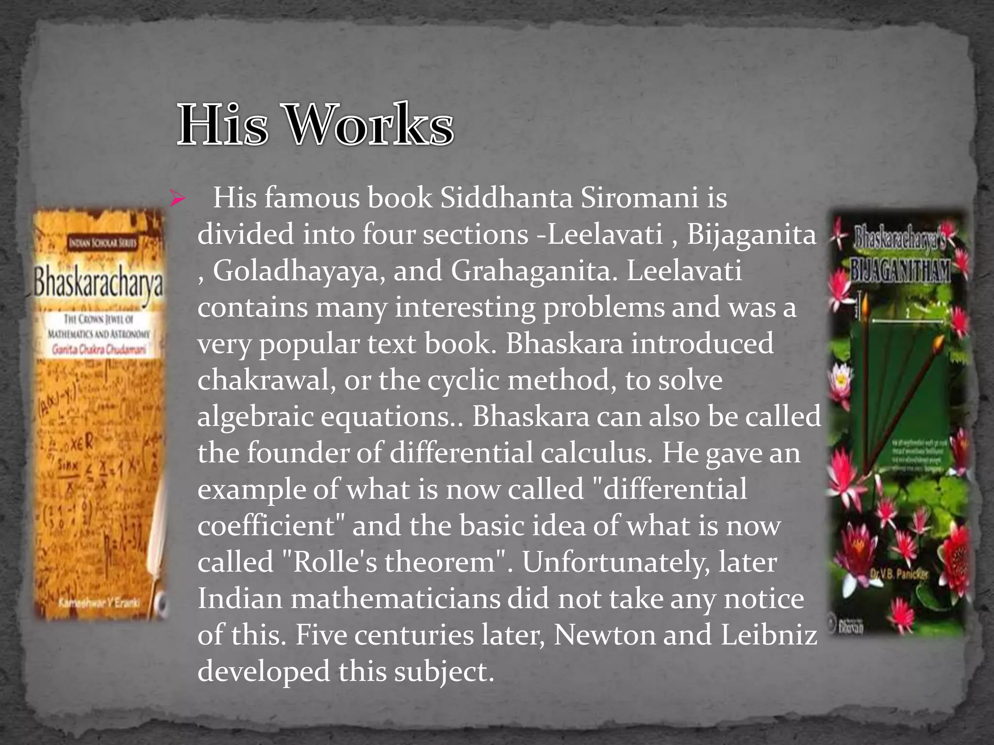  His famous book Siddhanta Siromani is
divided into four sections -Leelavati , Bijaganita
, Goladhayaya, and Grahaganita. Leelavati
contains many interesting problems and was a
very popular text book. Bhaskara introduced
chakrawal, or the cyclic method, to solve
algebraic equations.. Bhaskara can also be called
the founder of differential calculus. He gave an
example of what is now called "differential
coefficient" and the basic idea of what is now
called "Rolle's theorem". Unfortunately, later
Indian mathematicians did not take any notice
of this. Five centuries later, Newton and Leibniz
developed this subject.
 