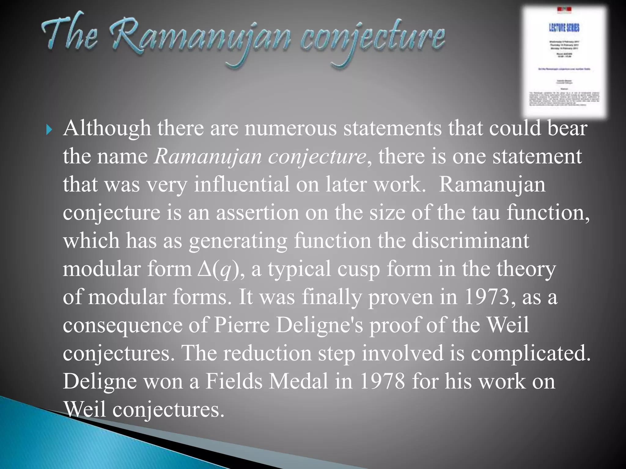  Although there are numerous statements that could bear
the name Ramanujan conjecture, there is one statement
that was very influential on later work. Ramanujan
conjecture is an assertion on the size of the tau function,
which has as generating function the discriminant
modular form Δ(q), a typical cusp form in the theory
of modular forms. It was finally proven in 1973, as a
consequence of Pierre Deligne's proof of the Weil
conjectures. The reduction step involved is complicated.
Deligne won a Fields Medal in 1978 for his work on
Weil conjectures.
 