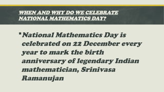 WHEN AND WHY DO WE CELEBRATE
NATIONAL MATHEMATICS DAY?
National Mathematics Day is
celebrated on 22 December every
year to mark the birth
anniversary of legendary Indian
mathematician, Srinivasa
Ramanujan
 