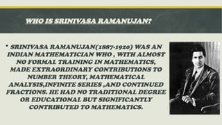 WHO IS SRINIVASA RAMANUJAN?
 SRINIVASA RAMANUJAN(1887-1920) WAS AN
INDIAN MATHEMATICIAN WHO , WITH ALMOST
NO FORMAL TRAINING IN MATHEMATICS,
MADE EXTRAORDINARY CONTRIBUTIONS TO
NUMBER THEORY, MATHEMATICAL
ANALYSIS,INFINITE SERIES ,AND CONTINUED
FRACTIONS. HE HAD NO TRADITIONAL DEGREE
OR EDUCATIONAL BUT SIGNIFICANTLY
CONTRIBUTED TO MATHEMATICS.
 