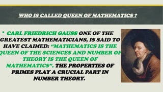 WHO IS CALLED QUEEN OF MATHEMATICS ?
 CARL FRIEDRICH GAUSS ONE OF THE
GREATEST MATHEMATICIANS, IS SAID TO
HAVE CLAIMED: “MATHEMATICS IS THE
QUEEN OF THE SCIENCES AND NUMBER OF
THEORY IS THE QUEEN OF
MATHEMATICS”. THE PROPERTIES OF
PRIMES PLAY A CRUCIAL PART IN
NUMBER THEORY.
 