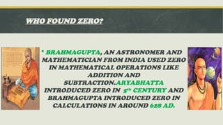 WHO FOUND ZERO?
 BRAHMAGUPTA, AN ASTRONOMER AND
MATHEMATICIAN FROM INDIA USED ZERO
IN MATHEMATICAL OPERATIONS LIKE
ADDITION AND
SUBTRACTION.ARYABHATTA
INTRODUCED ZERO IN 5th CENTURY AND
BRAHMAGUPTA INTRODUCED ZERO IN
CALCULATIONS IN AROUND 628 AD.
 