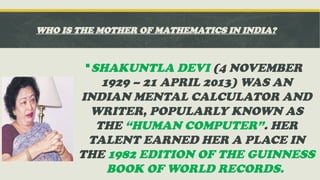 WHO IS THE MOTHER OF MATHEMATICS IN INDIA?
SHAKUNTLA DEVI (4 NOVEMBER
1929 – 21 APRIL 2013) WAS AN
INDIAN MENTAL CALCULATOR AND
WRITER, POPULARLY KNOWN AS
THE “HUMAN COMPUTER”. HER
TALENT EARNED HER A PLACE IN
THE 1982 EDITION OF THE GUINNESS
BOOK OF WORLD RECORDS.
 