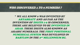 WHO DISCOVERED 1 TO 9 NUMBERS ?
 WE ALL KNOW 0 WAS INVENTED BY
ARYABHATT AND AS FAR AS THE
INVENTION OF DIGITS 1-9 IS CONCERNED,
THESE ARE BELIEVED TO BE INVENTED IN
ARAB. THESE DIGITS ALSO KNOWN AS
ARABIC NUMERALS. THE FIRST POSITIONAL
NUMERICAL SYSTEM WAS DEVELOPED IN
BABYLON IN THE 2nd MILLENNIUM BC.
 