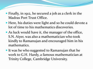  Finally, in 1912, he secured a job as a clerk in the
Madras Port Trust Office.
 Here, his duties were light and so he could devote a
lot of time to his mathematics discoveries.
 As luck would have it, the manager of the office,
S.N. Aiyer, was also a mathematician who took
kindly to Ramanujan and encouraged him in his
mathematics.
 It was he who suggested to Ramanujan that he
work to G.H. Hardy, a famous mathematician at
Trinity College, Cambridge University.
 