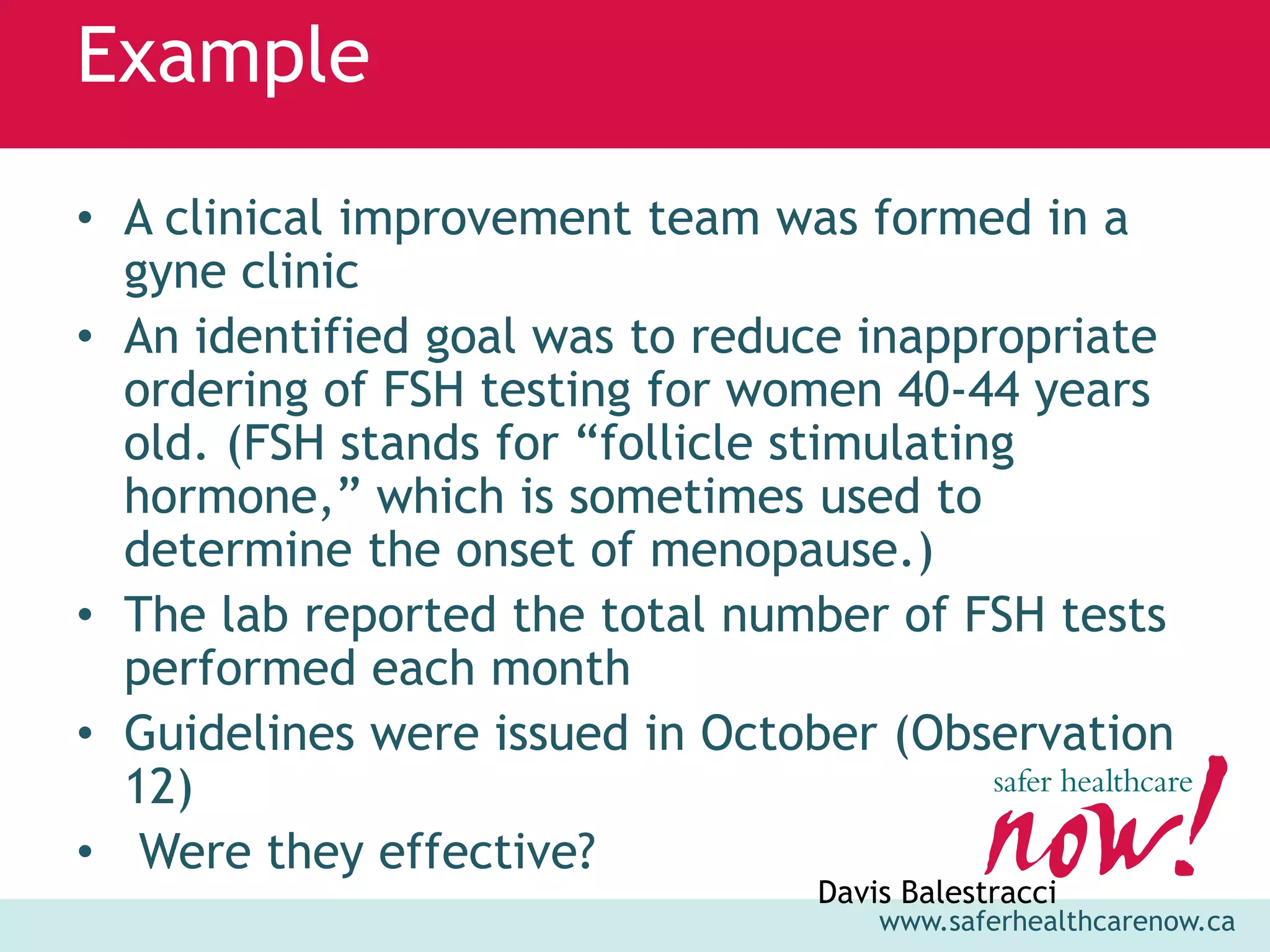 Example
• A clinical improvement team was formed in a
  gyne clinic
• An identified goal was to reduce inappropriate
  ordering of FSH testing for women 40-44 years
  old. (FSH stands for “follicle stimulating
  hormone,” which is sometimes used to
  determine the onset of menopause.)
• The lab reported the total number of FSH tests
  performed each month
• Guidelines were issued in October (Observation
  12)
• Were they effective?
                                Davis Balestracci
                                    www.saferhealthcarenow.ca
 