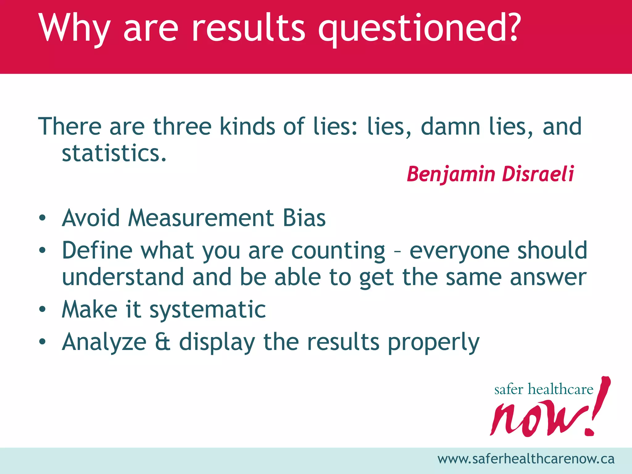 Why are results questioned?

There are three kinds of lies: lies, damn lies, and
  statistics.
                                  Benjamin Disraeli

• Avoid Measurement Bias
• Define what you are counting – everyone should
  understand and be able to get the same answer
• Make it systematic
• Analyze & display the results properly



                                     www.saferhealthcarenow.ca
 