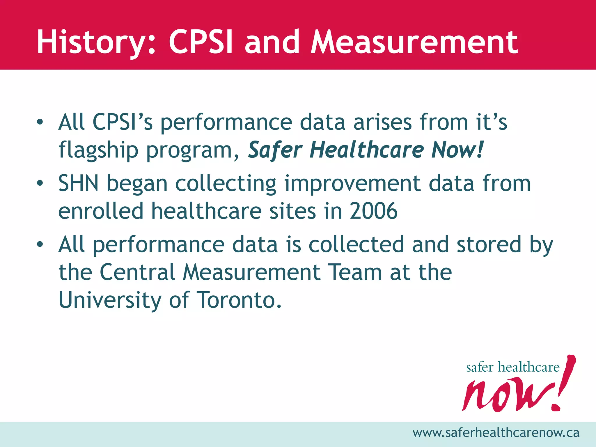 History: CPSI and Measurement

• All CPSI’s performance data arises from it’s
  flagship program, Safer Healthcare Now!
• SHN began collecting improvement data from
  enrolled healthcare sites in 2006
• All performance data is collected and stored by
  the Central Measurement Team at the
  University of Toronto.




                                   www.saferhealthcarenow.ca
 