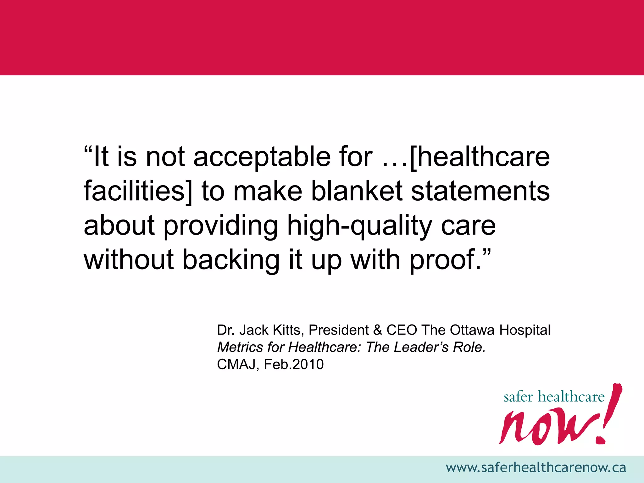 “It is not acceptable for …[healthcare
facilities] to make blanket statements
about providing high-quality care
without backing it up with proof.”

          Dr. Jack Kitts, President & CEO The Ottawa Hospital
          Metrics for Healthcare: The Leader’s Role.
          CMAJ, Feb.2010




                                            www.saferhealthcarenow.ca
 