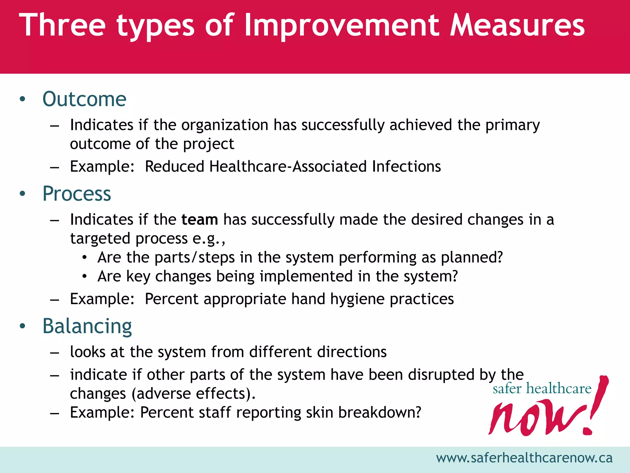 Three types of Improvement Measures

• Outcome
   – Indicates if the organization has successfully achieved the primary
     outcome of the project
   – Example: Reduced Healthcare-Associated Infections
• Process
   – Indicates if the team has successfully made the desired changes in a
     targeted process e.g.,
       • Are the parts/steps in the system performing as planned?
       • Are key changes being implemented in the system?
   – Example: Percent appropriate hand hygiene practices
• Balancing
   – looks at the system from different directions
   – indicate if other parts of the system have been disrupted by the
     changes (adverse effects).
   – Example: Percent staff reporting skin breakdown?

                                                         www.saferhealthcarenow.ca
 
