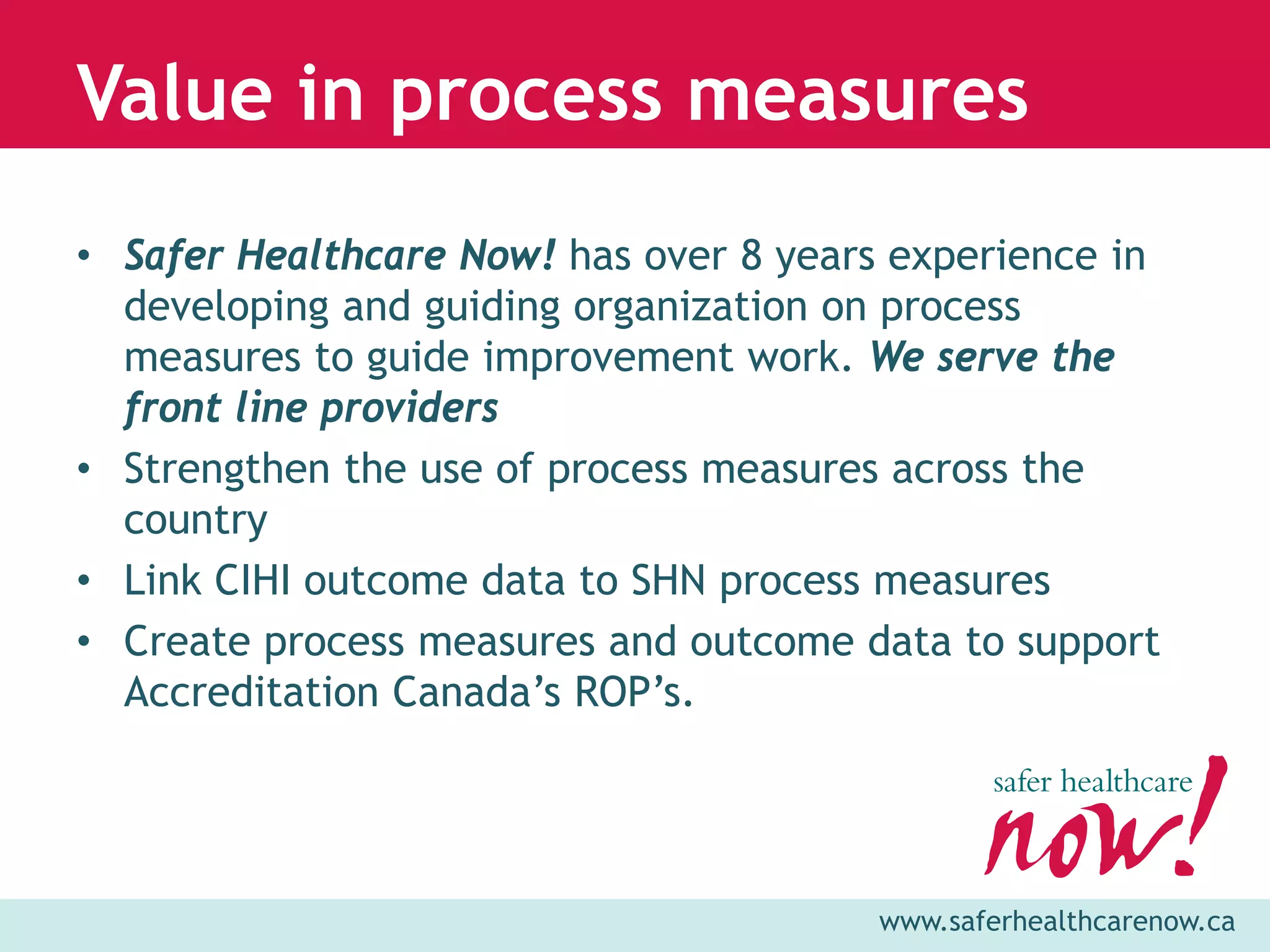 Value in process measures
• Safer Healthcare Now! has over 8 years experience in
  developing and guiding organization on process
  measures to guide improvement work. We serve the
  front line providers
• Strengthen the use of process measures across the
  country
• Link CIHI outcome data to SHN process measures
• Create process measures and outcome data to support
  Accreditation Canada’s ROP’s.




                                       www.saferhealthcarenow.ca
 