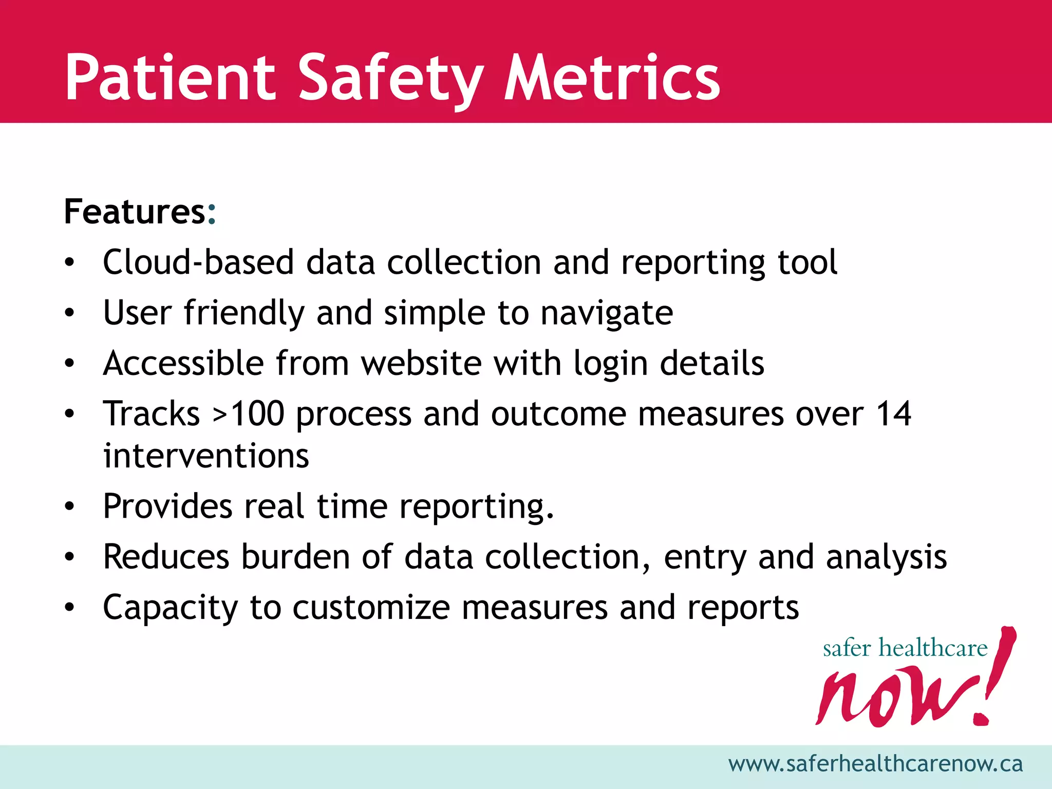 Patient Safety Metrics
Features:
• Cloud-based data collection and reporting tool
• User friendly and simple to navigate
• Accessible from website with login details
• Tracks >100 process and outcome measures over 14
  interventions
• Provides real time reporting.
• Reduces burden of data collection, entry and analysis
• Capacity to customize measures and reports



                                         www.saferhealthcarenow.ca
 