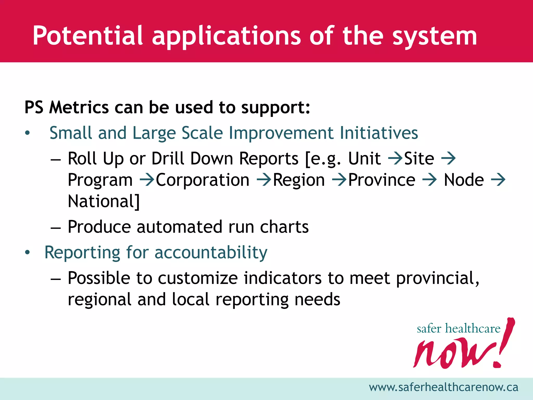 Potential applications of the system

PS Metrics can be used to support:
• Small and Large Scale Improvement Initiatives
   – Roll Up or Drill Down Reports [e.g. Unit Site 
     Program Corporation Region Province  Node 
     National]
   – Produce automated run charts
• Reporting for accountability
   – Possible to customize indicators to meet provincial,
     regional and local reporting needs



                                        www.saferhealthcarenow.ca
 