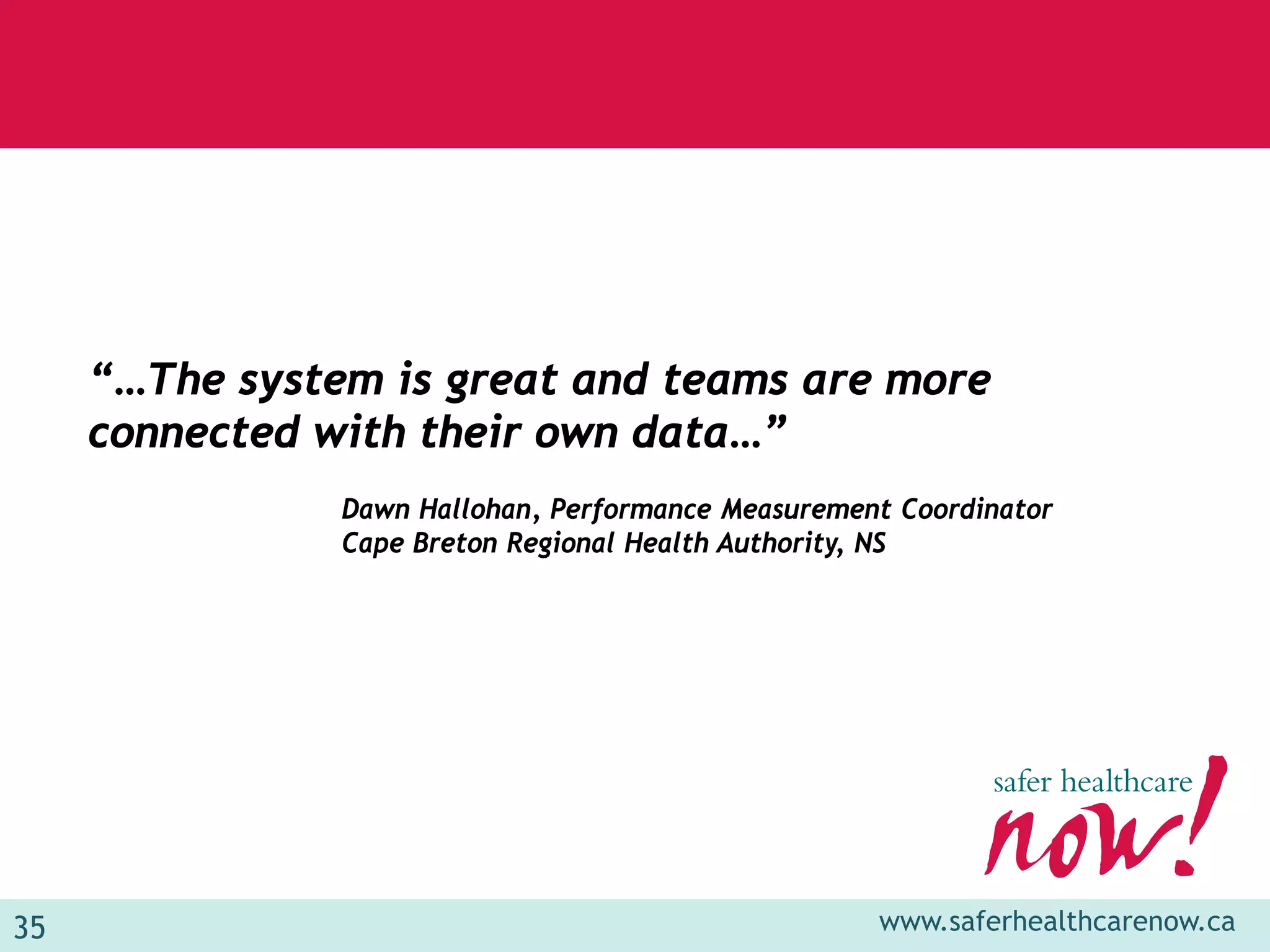 “…The system is great and teams are more
     connected with their own data…”
                Dawn Hallohan, Performance Measurement Coordinator
                Cape Breton Regional Health Authority, NS




35                                                   www.saferhealthcarenow.ca
 