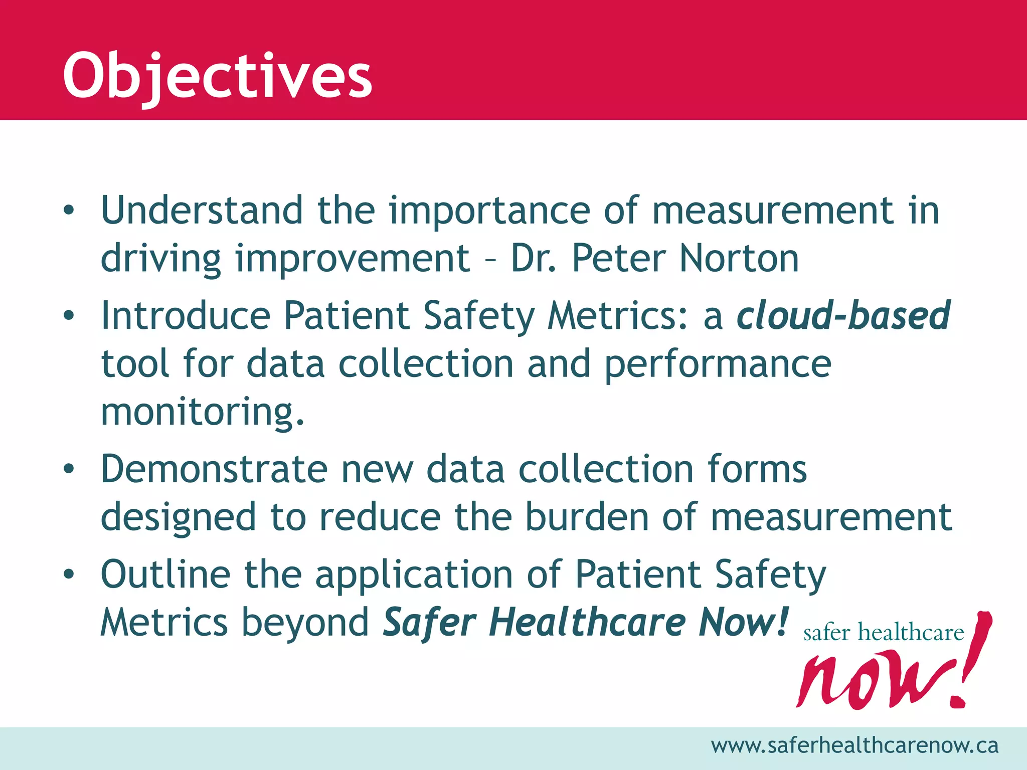 Objectives

• Understand the importance of measurement in
  driving improvement – Dr. Peter Norton
• Introduce Patient Safety Metrics: a cloud-based
  tool for data collection and performance
  monitoring.
• Demonstrate new data collection forms
  designed to reduce the burden of measurement
• Outline the application of Patient Safety
  Metrics beyond Safer Healthcare Now!

                                   www.saferhealthcarenow.ca
 