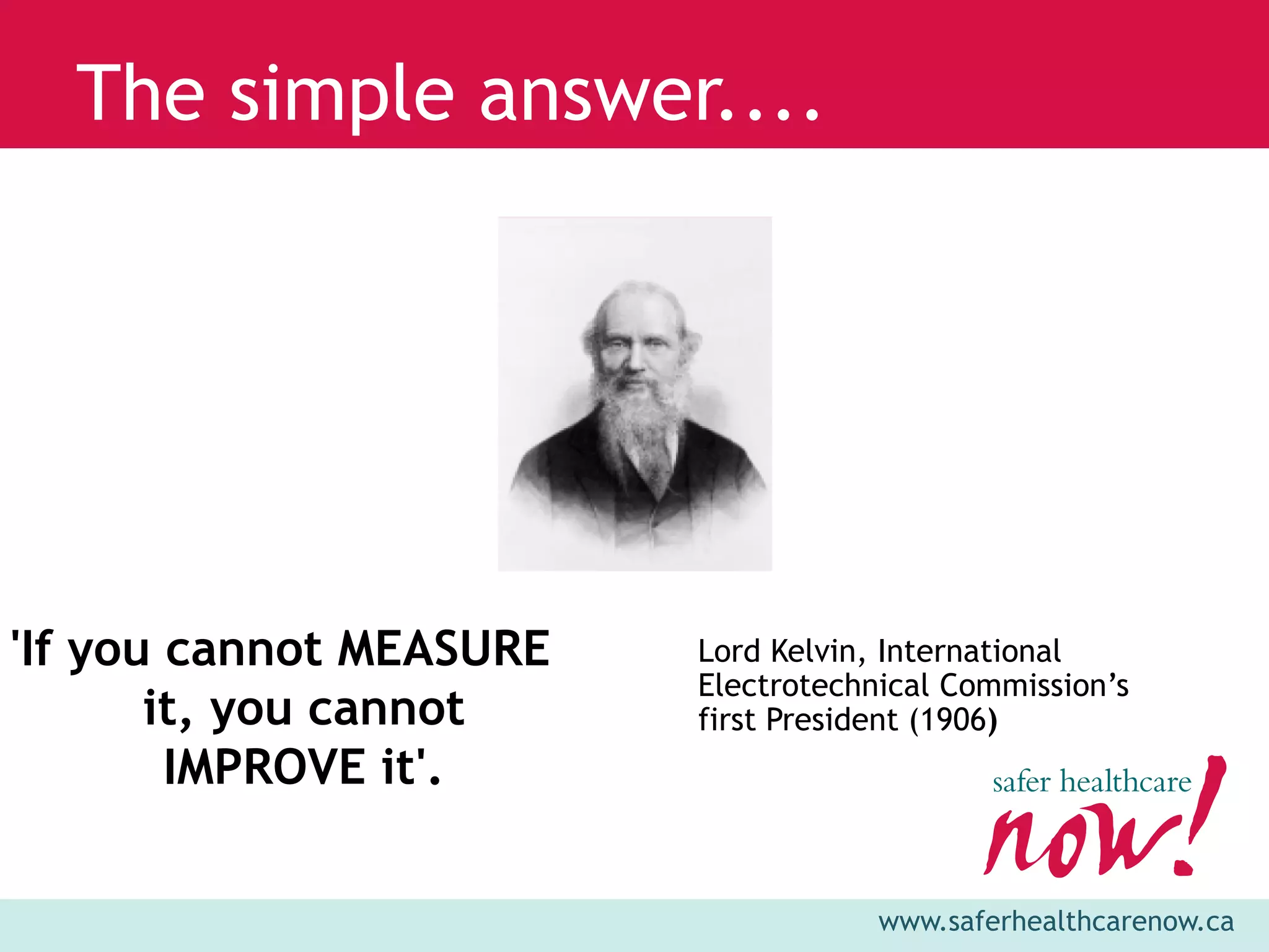 The simple answer....




'If you cannot MEASURE   Lord Kelvin, International
                         Electrotechnical Commission’s
       it, you cannot    first President (1906)
        IMPROVE it'.

                                     www.saferhealthcarenow.ca
 