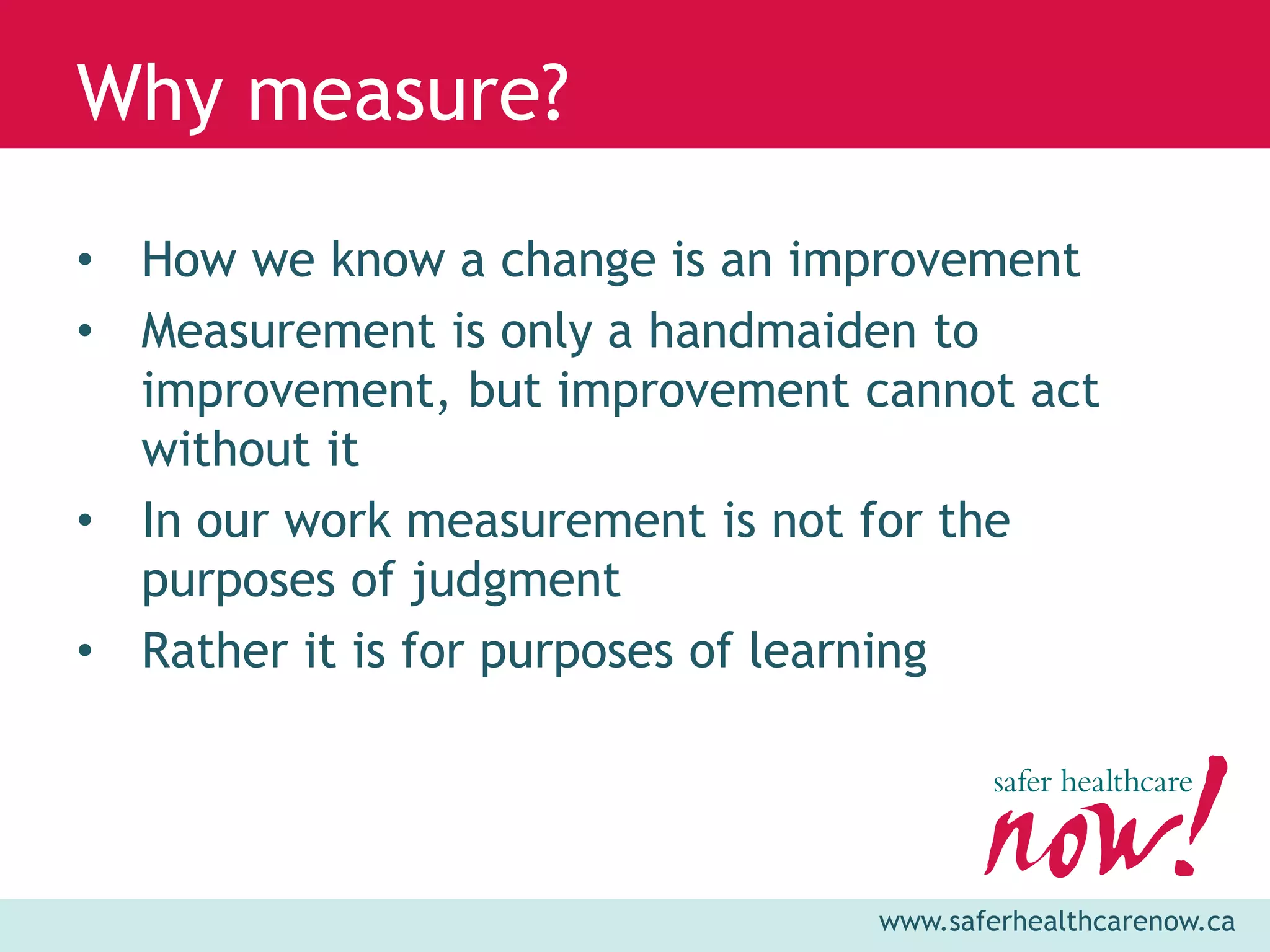 Why measure?

• How we know a change is an improvement
• Measurement is only a handmaiden to
  improvement, but improvement cannot act
  without it
• In our work measurement is not for the
  purposes of judgment
• Rather it is for purposes of learning




                                www.saferhealthcarenow.ca
 
