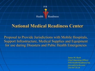 ..
National Medical Readiness CenterNational Medical Readiness Center
Proposal to Provide Jurisdictions with Mobile Hospitals,Proposal to Provide Jurisdictions with Mobile Hospitals,
Support Infrastructure, Medical Supplies and EquipmentSupport Infrastructure, Medical Supplies and Equipment
for use during Disasters and Pubic Health Emergenciesfor use during Disasters and Pubic Health Emergencies
James M. RushJames M. Rush
Chief Operating OfficerChief Operating Officer
JVR Health Readiness Inc.JVR Health Readiness Inc.
jim.rush@jvrhr.comjim.rush@jvrhr.com
254-947-8118254-947-8118
Health Readiness
JVR
 