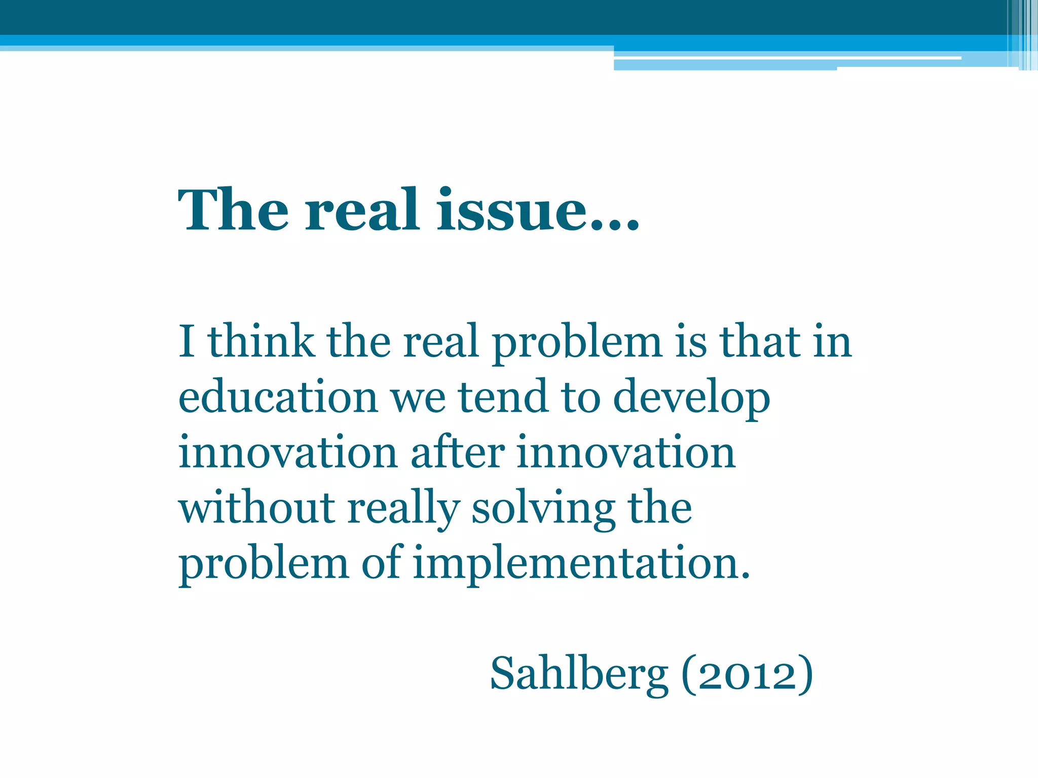 The real issue…
I think the real problem is that in
education we tend to develop
innovation after innovation
without really solving the
problem of implementation.
Sahlberg (2012)
 