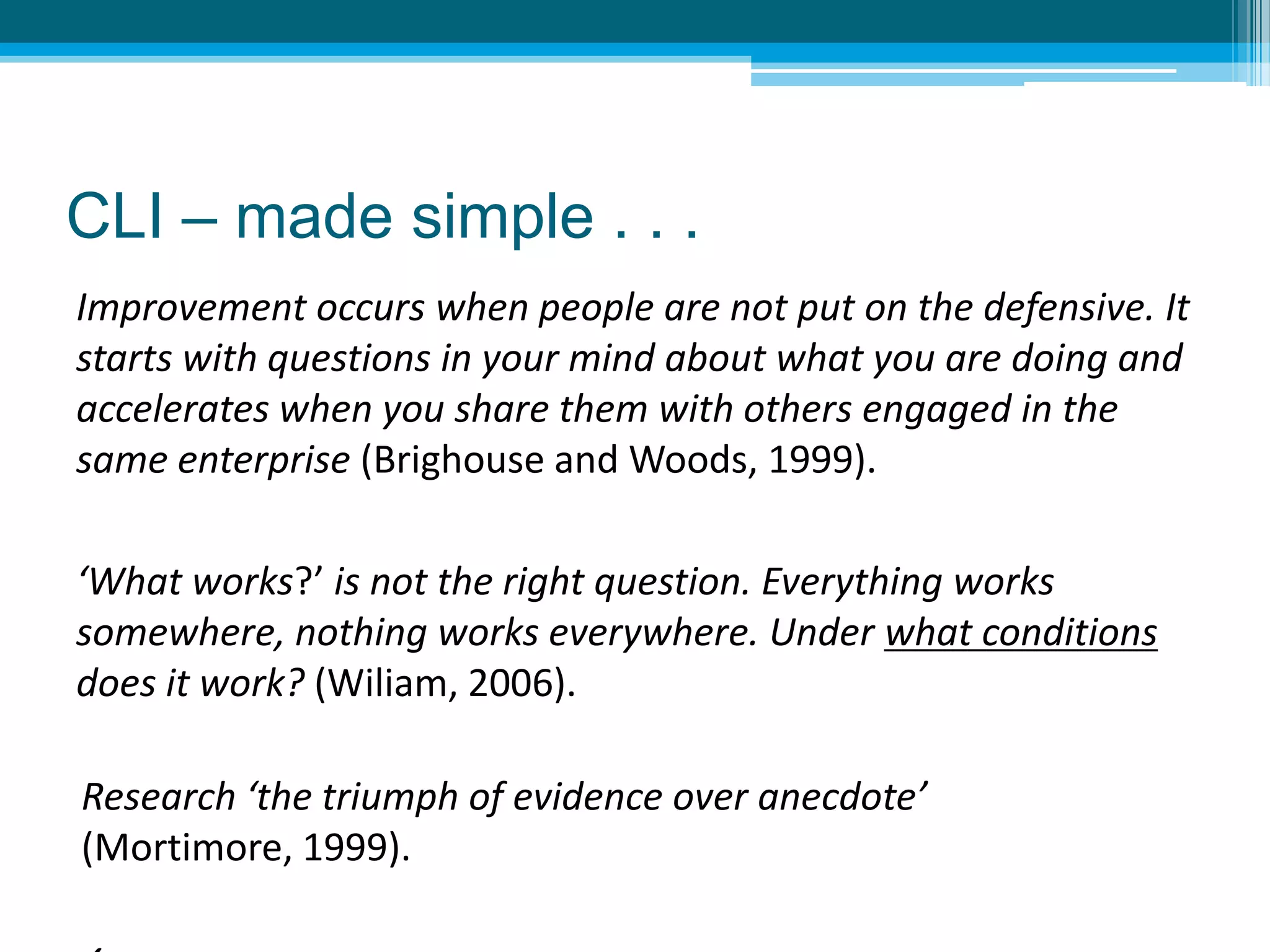 Research ‘the triumph of evidence over anecdote’
(Mortimore, 1999).
Improvement occurs when people are not put on the defensive. It
starts with questions in your mind about what you are doing and
accelerates when you share them with others engaged in the
same enterprise (Brighouse and Woods, 1999).
‘What works?’ is not the right question. Everything works
somewhere, nothing works everywhere. Under what conditions
does it work? (Wiliam, 2006).
CLI – made simple . . .
 
