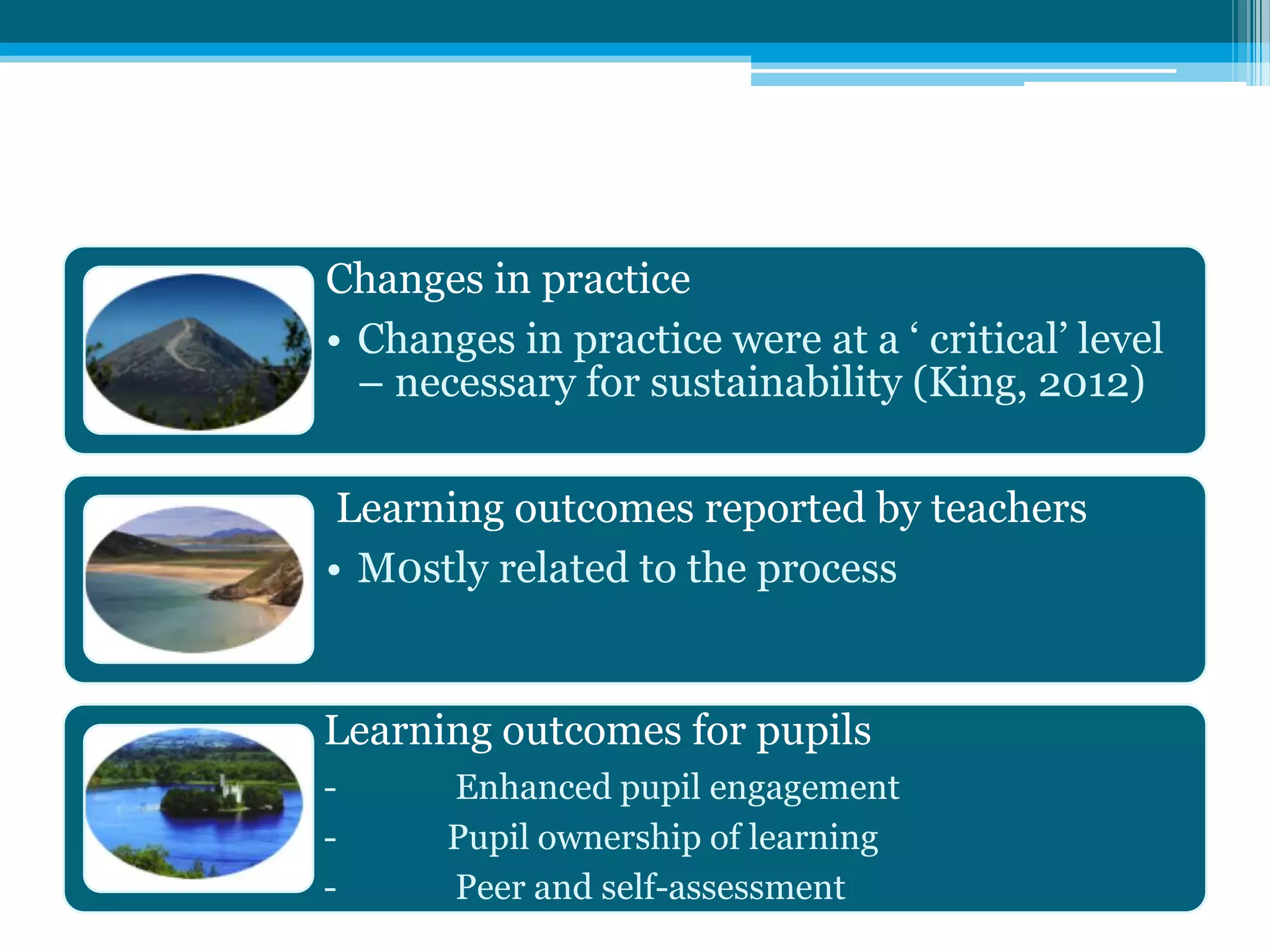 Changes in practice
• Changes in practice were at a ‘ critical’ level
– necessary for sustainability (King, 2012)
Learning outcomes reported by teachers
• M0stly related to the process
Learning outcomes for pupils
- Enhanced pupil engagement
- Pupil ownership of learning
- Peer and self-assessment
 