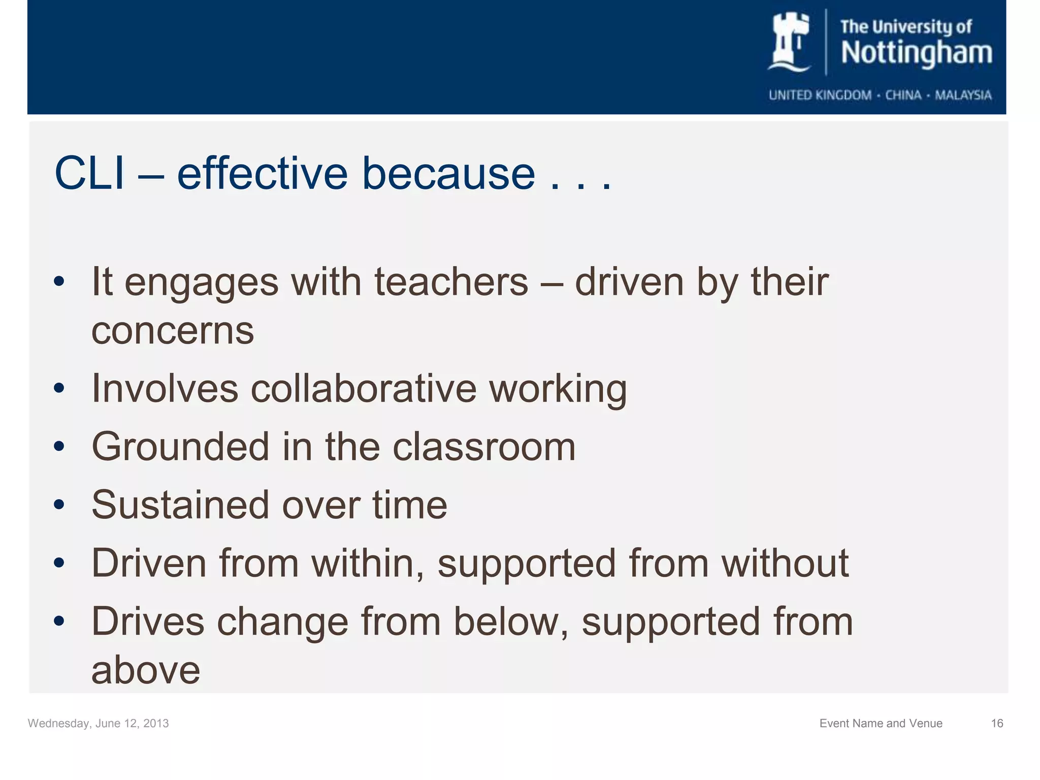 Wednesday, June 12, 2013 Event Name and Venue 16
CLI – effective because . . .
• It engages with teachers – driven by their
concerns
• Involves collaborative working
• Grounded in the classroom
• Sustained over time
• Driven from within, supported from without
• Drives change from below, supported from
above
 