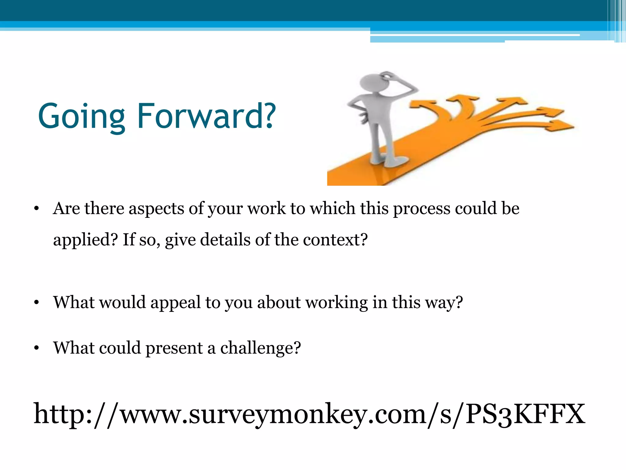 Going Forward?
http://www.surveymonkey.com/s/PS3KFFX
• Are there aspects of your work to which this process could be
applied? If so, give details of the context?
• What would appeal to you about working in this way?
• What could present a challenge?
 