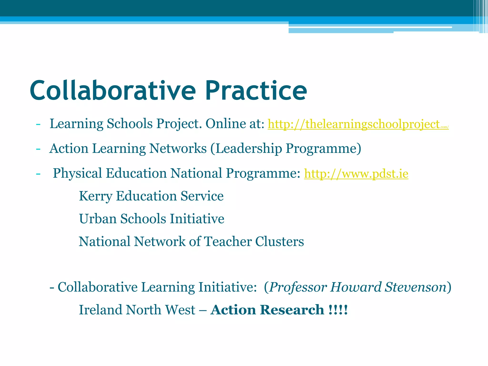 Collaborative Practice
- Learning Schools Project. Online at: http://thelearningschoolproject.com/
- Action Learning Networks (Leadership Programme)
- Physical Education National Programme: http://www.pdst.ie
Kerry Education Service
Urban Schools Initiative
National Network of Teacher Clusters
- Collaborative Learning Initiative: (Professor Howard Stevenson)
Ireland North West – Action Research !!!!
 