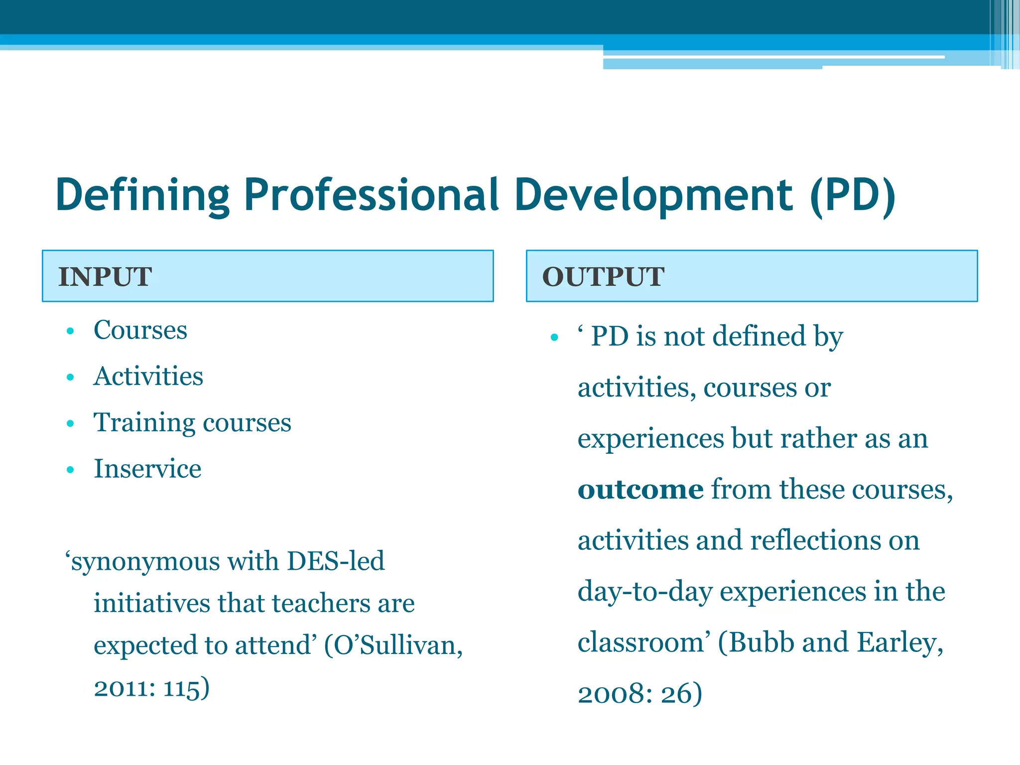 Defining Professional Development (PD)
INPUT OUTPUT
• Courses
• Activities
• Training courses
• Inservice
‘synonymous with DES-led
initiatives that teachers are
expected to attend’ (O’Sullivan,
2011: 115)
• ‘ PD is not defined by
activities, courses or
experiences but rather as an
outcome from these courses,
activities and reflections on
day-to-day experiences in the
classroom’ (Bubb and Earley,
2008: 26)
 