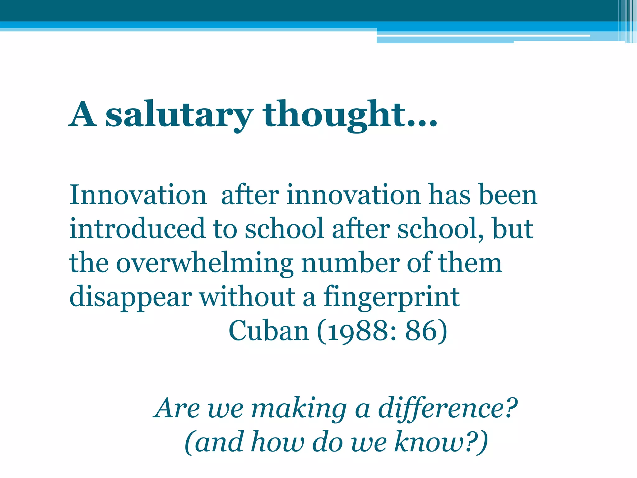A salutary thought…
Innovation after innovation has been
introduced to school after school, but
the overwhelming number of them
disappear without a fingerprint
Cuban (1988: 86)
Are we making a difference?
(and how do we know?)
 