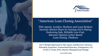“American Loan Closing Association”
Title Agents, Lenders, Realtors and Loan Brokers
Increase Market Share by Gaining ALCA Rating
Endorsing Safe, Reliable Low-Cost,
Attorney Opinion Letter-Based
Loan Closing Platform
ALCA Membership based on Title Agency and Borrower Advocacy,
Education, Experience, Transactional Insurance, Transparency, Use
of ALCA Forms, Price Attorney Managed Loan-Closings
www.ALCA.org
 