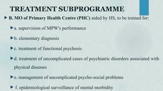 TREATMENT SUBPROGRAMME
 B. MO of Primary Health Centre (PHC) aided by HS, to be trained for:
a. supervision of MPW's performance
b. elementary diagnosis
c. treatment of functional psychosis
d. treatment of uncomplicated cases of psychiatric disorders associated with
physical diseases
e. management of uncomplicated psycho-social problems
 f. epidemiological surveillance of mental morbidity
 