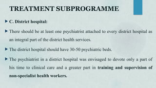  C. District hospital:
 There should be at least one psychiatrist attached to every district hospital as
an integral part of the district health services.
 The district hospital should have 30-50 psychiatric beds.
 The psychiatrist in a district hospital was envisaged to devote only a part of
his time to clinical care and a greater part in training and supervision of
non-specialist health workers.
TREATMENT SUBPROGRAMME
 