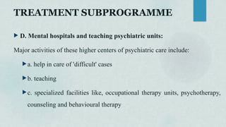 TREATMENT SUBPROGRAMME
 D. Mental hospitals and teaching psychiatric units:
Major activities of these higher centers of psychiatric care include:
a. help in care of 'difficult' cases
b. teaching
c. specialized facilities like, occupational therapy units, psychotherapy,
counseling and behavioural therapy
 