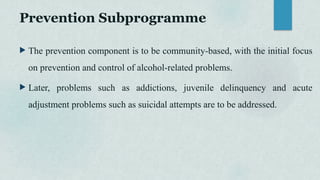 Prevention Subprogramme
 The prevention component is to be community-based, with the initial focus
on prevention and control of alcohol-related problems.
 Later, problems such as addictions, juvenile delinquency and acute
adjustment problems such as suicidal attempts are to be addressed.
 