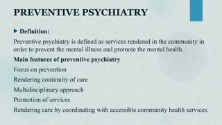 PREVENTIVE PSYCHIATRY
 Definition:
Preventive psychiatry is defined as services rendered in the community in
order to prevent the mental illness and promote the mental health.
Main features of preventive psychiatry
Focus on prevention
Rendering continuity of care
Multidisciplinary approach
Promotion of services
Rendering care by coordinating with accessible community health services.
 