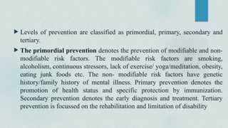  Levels of prevention are classified as primordial, primary, secondary and
tertiary.
 The primordial prevention denotes the prevention of modifiable and non-
modifiable risk factors. The modifiable risk factors are smoking,
alcoholism, continuous stressors, lack of exercise/ yoga/meditation, obesity,
eating junk foods etc. The non- modifiable risk factors have genetic
history/family history of mental illness. Primary prevention denotes the
promotion of health status and specific protection by immunization.
Secondary prevention denotes the early diagnosis and treatment. Tertiary
prevention is focussed on the rehabilitation and limitation of disability
 