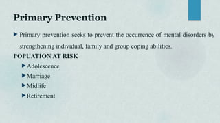 Primary Prevention
 Primary prevention seeks to prevent the occurrence of mental disorders by
strengthening individual, family and group coping abilities.
POPUATION AT RISK
Adolescence
Marriage
Midlife
Retirement
 