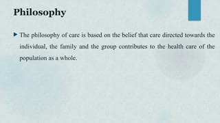 Philosophy
 The philosophy of care is based on the belief that care directed towards the
individual, the family and the group contributes to the health care of the
population as a whole.
 