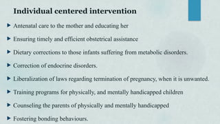 Individual centered intervention
 Antenatal care to the mother and educating her
 Ensuring timely and efficient obstetrical assistance
 Dietary corrections to those infants suffering from metabolic disorders.
 Correction of endocrine disorders.
 Liberalization of laws regarding termination of pregnancy, when it is unwanted.
 Training programs for physically, and mentally handicapped children
 Counseling the parents of physically and mentally handicapped
 Fostering bonding behaviours.
 